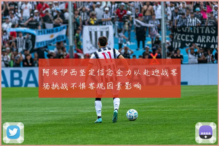 阿洛伊西坚定信念全力以赴迎战客场挑战不惧客观因素影响