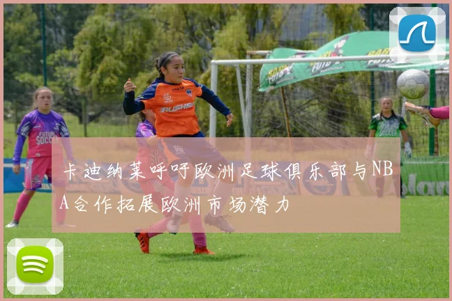 卡迪纳莱呼吁欧洲足球俱乐部与NBA合作拓展欧洲市场潜力