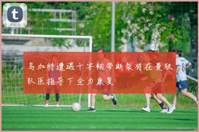 乌加特遭遇十字韧带断裂将在曼联队医指导下全力康复