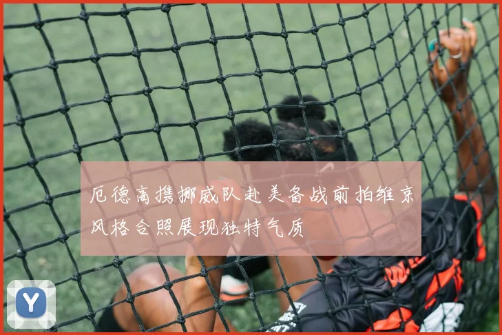 厄德高携挪威队赴美备战前拍维京风格合照展现独特气质