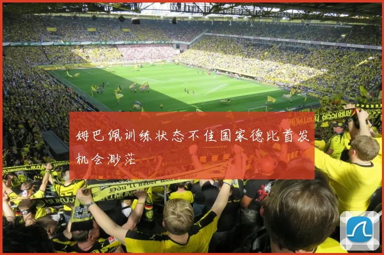 姆巴佩训练状态不佳国家德比首发机会渺茫