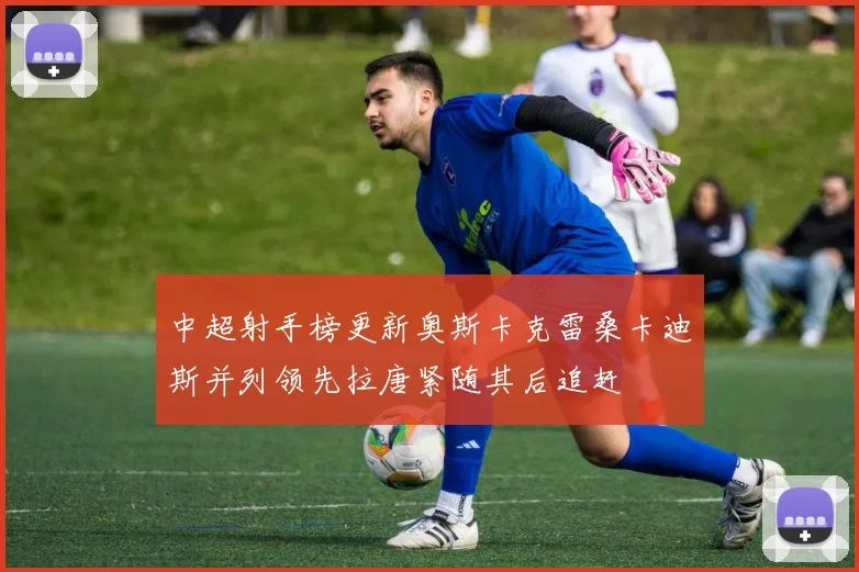 中超射手榜更新奥斯卡克雷桑卡迪斯并列领先拉唐紧随其后追赶