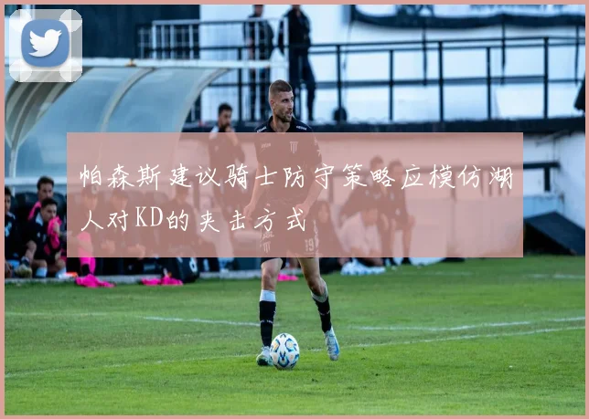 帕森斯建议骑士防守策略应模仿湖人对KD的夹击方式