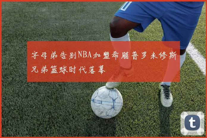 字母弟告别NBA加盟希腊普罗米修斯兄弟篮球时代落幕
