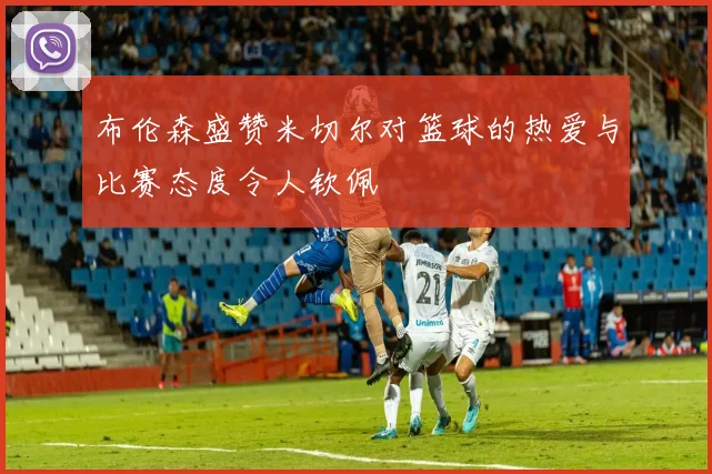 布伦森盛赞米切尔对篮球的热爱与比赛态度令人钦佩