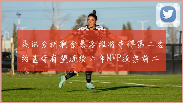 美记分析剩余悬念谁将夺得第二名约基奇有望连续六年MVP投票前二