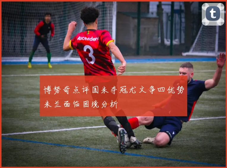 博努奇点评国米夺冠尤文争四优势米兰面临困境分析