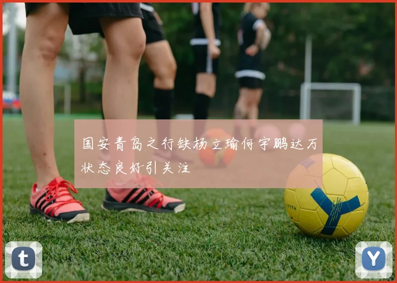 国安青岛之行缺杨立瑜何宇鹏达万状态良好引关注