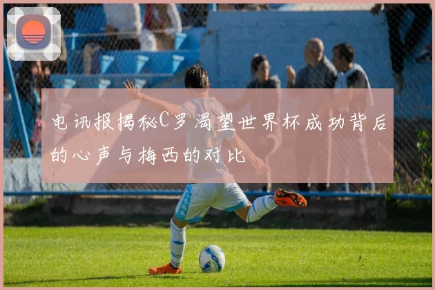 电讯报揭秘C罗渴望世界杯成功背后的心声与梅西的对比
